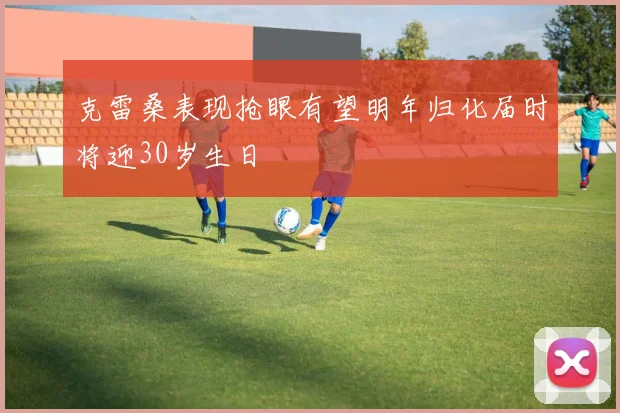 克雷桑表现抢眼有望明年归化届时将迎30岁生日