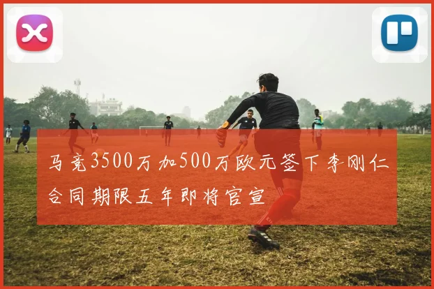 马竞3500万加500万欧元签下李刚仁合同期限五年即将官宣