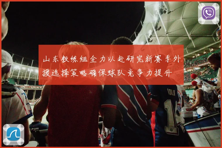 山东教练组全力以赴研究新赛季外援选择策略确保球队竞争力提升