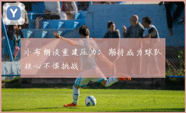 小布朗谈重建压力：期待成为球队核心不惧挑战