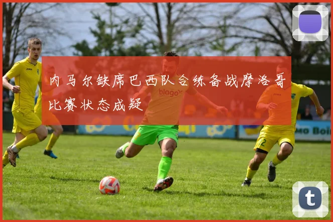 内马尔缺席巴西队合练备战摩洛哥比赛状态成疑