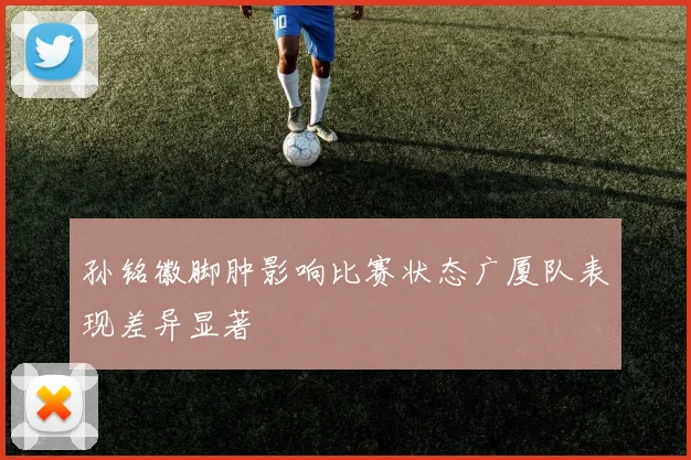 孙铭徽脚肿影响比赛状态广厦队表现差异显著