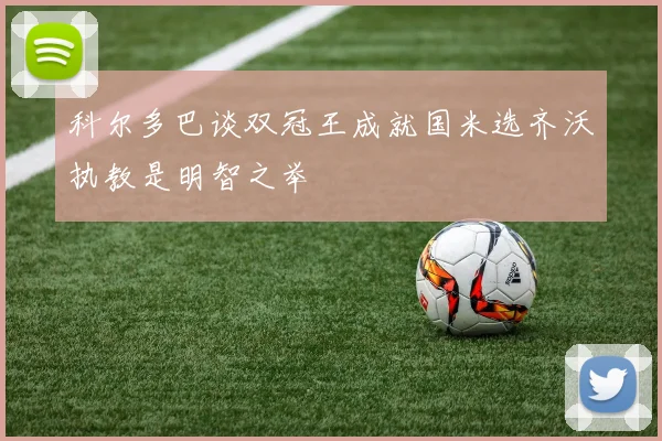 科尔多巴谈双冠王成就国米选齐沃执教是明智之举
