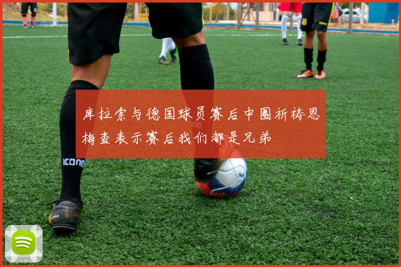 库拉索与德国球员赛后中圈祈祷恩梅查表示赛后我们都是兄弟