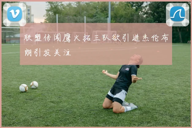 联盟传闻鹰火拓三队欲引进杰伦布朗引发关注