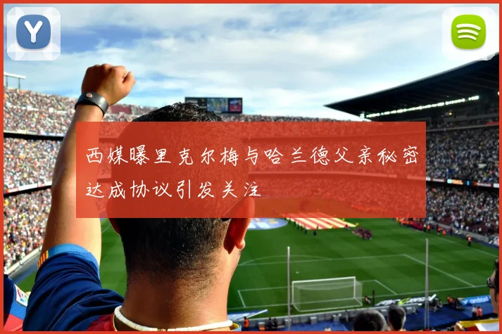 西媒曝里克尔梅与哈兰德父亲秘密达成协议引发关注