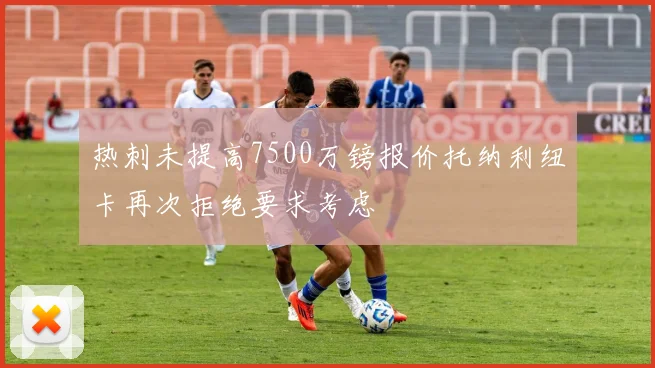热刺未提高7500万镑报价托纳利纽卡再次拒绝要求考虑