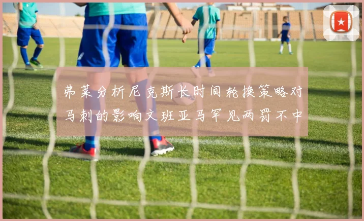 弗莱分析尼克斯长时间轮换策略对马刺的影响文班亚马罕见两罚不中引发关注