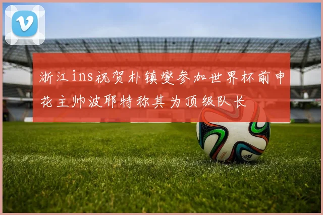 浙江ins祝贺朴镇燮参加世界杯前申花主帅波耶特称其为顶级队长
