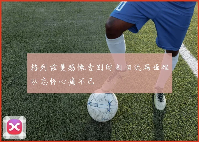 格列兹曼感慨告别时刻泪流满面难以忘怀心痛不已