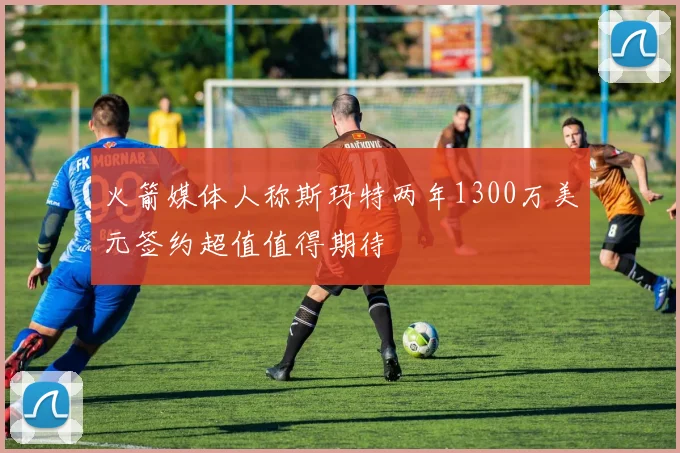 火箭媒体人称斯玛特两年1300万美元签约超值值得期待