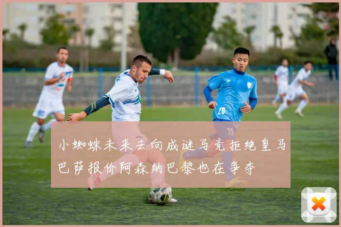 小蜘蛛未来去向成谜马竞拒绝皇马巴萨报价阿森纳巴黎也在争夺